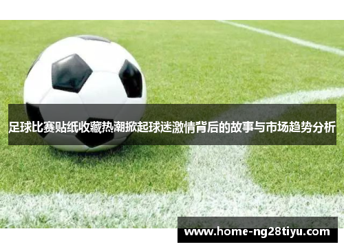 足球比赛贴纸收藏热潮掀起球迷激情背后的故事与市场趋势分析